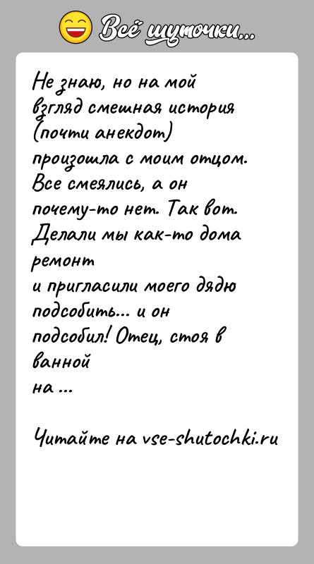 История: Не знаю, но на мой взгляд смешная история (почти анекдот) произошла с моим отцом.Все смеялись, а он почему-то нет. Так