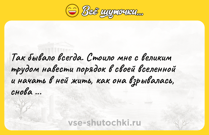 Цитата: Так бывало всегда. Стоило мне с великим трудом навести порядок в своей вселенной и начать в ней жить, как она взрывалась, снова рассыпаясь вдребезги. Айрис Мёрдок
