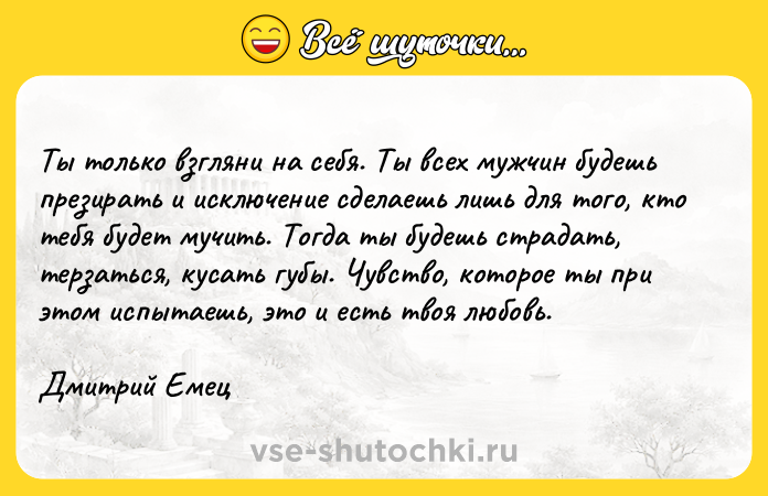 Цитата: Ты только взгляни на себя. Ты всех мужчин будешь презирать и исключение сделаешь лишь для того, кто тебя будет мучить. Тогда ты будешь страдать, терзаться, кусать губы. Чувство, которое ты при этом испытаешь, это и есть твоя любовь.Дмитрий Емец