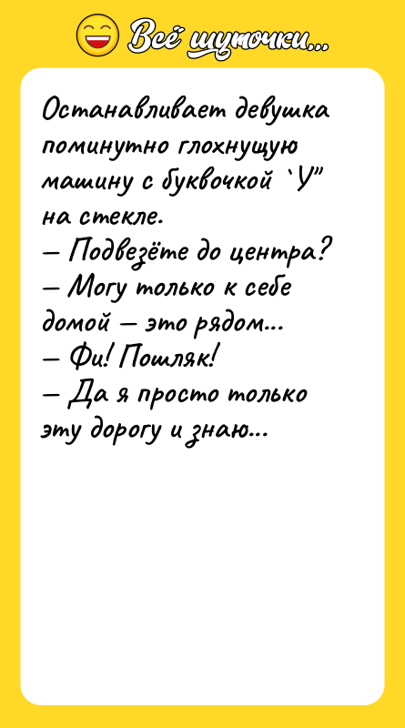 Шутка: Останавливает девушка поминутно глохнущую машину с буквочкой У на стекле. Подвезёте до центра? Могу только к себе домой это рядом... Фи! Пошляк! Да я просто только эту дорогу и знаю...