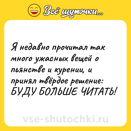 Шутка: Я недавно прочитал так много ужасных вещей о пьянстве и курении, и принял твёрдое решение: БУДУ БОЛЬШЕ ЧИТАТЬ!
