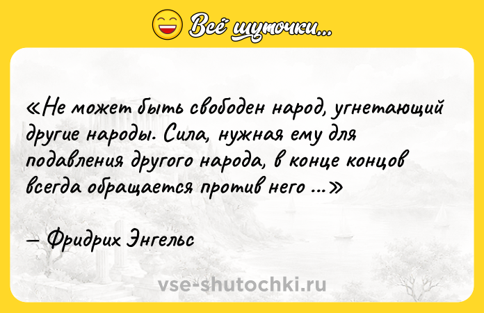 Цитата: Не может быть свободен народ, угнетающий другие народы. Сила, нужная ему для подавления другого народа, в конце концов всегда обращается против него самого.Фридрих Энгельс