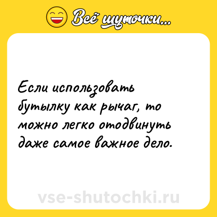 Шутка: Если использовать бутылку как рычаг, то можно легко отодвинуть даже самое важное дело.
