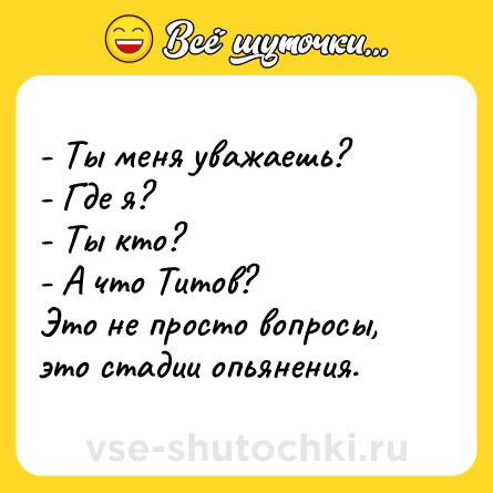 Шутка: - Ты меня уважаешь?<br>- Где я? <br>- Ты кто? <br>- А что Титов?<br>Это не просто вопросы, это стадии опьянения.