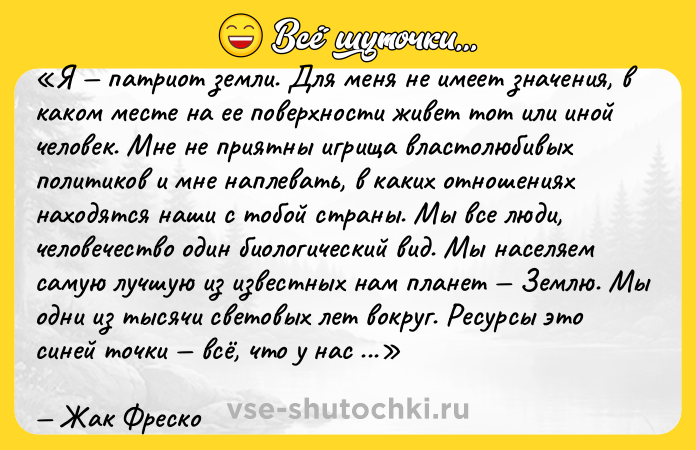 Цитата: Я патриот земли. Для меня не имеет значения, в каком месте на ее поверхности живет тот или иной человек. Мне не приятны игрища властолюбивых политиков и мне наплевать, в каких отношениях находятся наши с тобой страны. Мы все люди, человечество один биологический вид. Мы населяем самую лучшую из известных нам планет Землю. Мы одни из тысячи световых лет вокруг. Ресурсы это синей точки всё, что у нас есть. Я не вижу важности в том, кто владеет каким-либо кусочком этой планеты, если мы уничтожим ее ядерным взрывом или просто израсходуем все жизненно важные запасы, пытаясь доказать свою мнимую правоту. Я люблю свой дом свою планету Земля.Жак Фреско