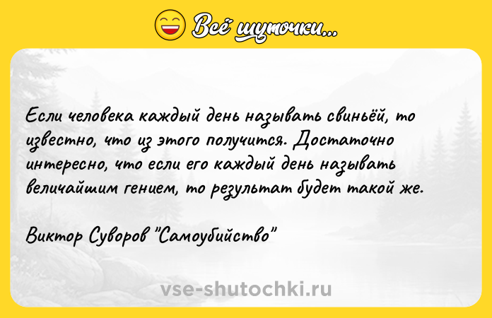 Цитата: Если человека каждый день называть свиньёй, то известно, что из этого получится. Достаточно интересно, что если его каждый день называть величайшим гением, то результат будет такой же. Виктор Суворов Самоубийство