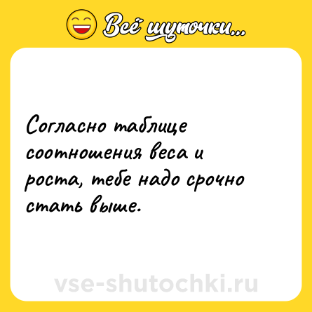 Шутка: Согласно таблице соотношения веса и роста, тебе надо срочно стать выше.