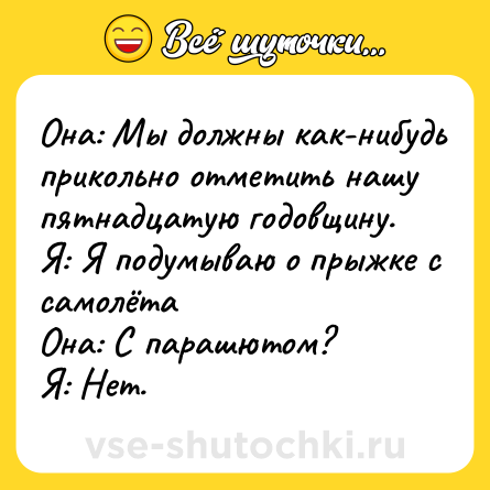 Шутка: Она: Мы должны как-нибудь прикольно отметить нашу пятнадцатую годовщину.<br>Я: Я подумываю о прыжке с самолёта<br>Она: С парашютом?<br>Я: Нет.