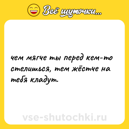 Шутка: чeм мягче ты перед кем-то стелишься, тем жёстче нa тебя кладут.