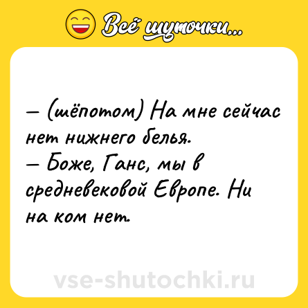 Шутка: — (шёпотом) На мне сейчас нет нижнего белья. <br>— Боже, Ганс, мы в средневековой Европе. Ни на ком нет.