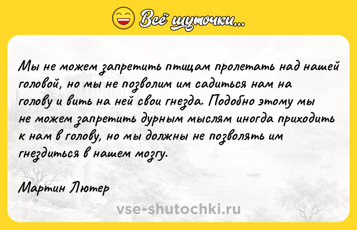 Цитата: Мы не можем запретить птицам пролетать над нашей головой, но мы не позволим им садиться нам на голову и вить на ней свои гнезда. Подобно этому мы не можем запретить дурным мыслям иногда приходить к нам в голову, но мы должны не позволять им гнездиться в нашем мозгу. Мартин Лютер