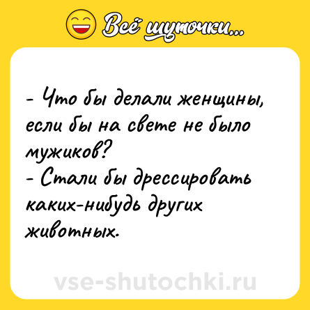 Шутка: - Что бы делали женщины, если бы на свете не было мужиков? <br>- Стали бы дрессировать каких-нибудь других животных.