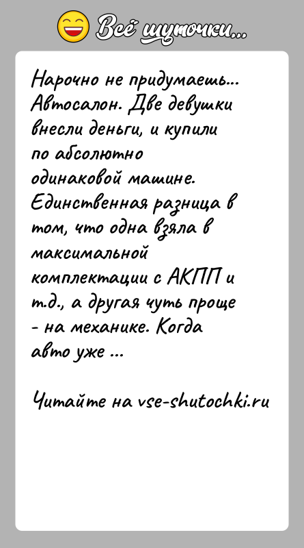 История: Нарочно не придумаешь...Автосалон. Две девушки внесли деньги, и купили по абсолютно одинаковой машине. Единственная разница в том, что одна взяла