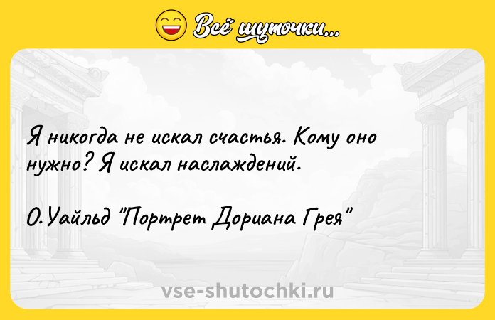 Цитата: Я никогда не искал счастья. Кому оно нужно? Я искал наслаждений.О.Уайльд Портрет Дориана Грея