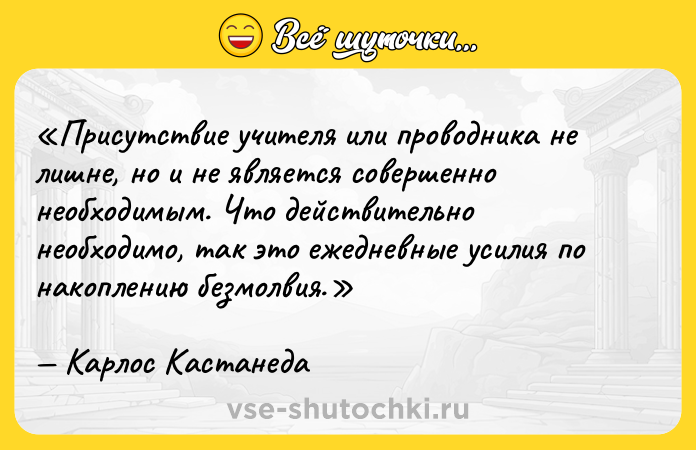 Цитата: Присутствие учителя или проводника не лишне, но и не является совершенно необходимым. Что действительно необходимо, так это ежедневные усилия по накоплению безмолвия.Карлос Кастанеда