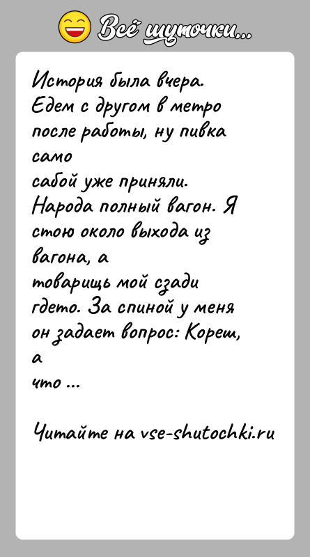 История: История была вчера. Едем с другом в метро после работы, ну пивка самосабой уже приняли. Народа полный вагон. Я стою