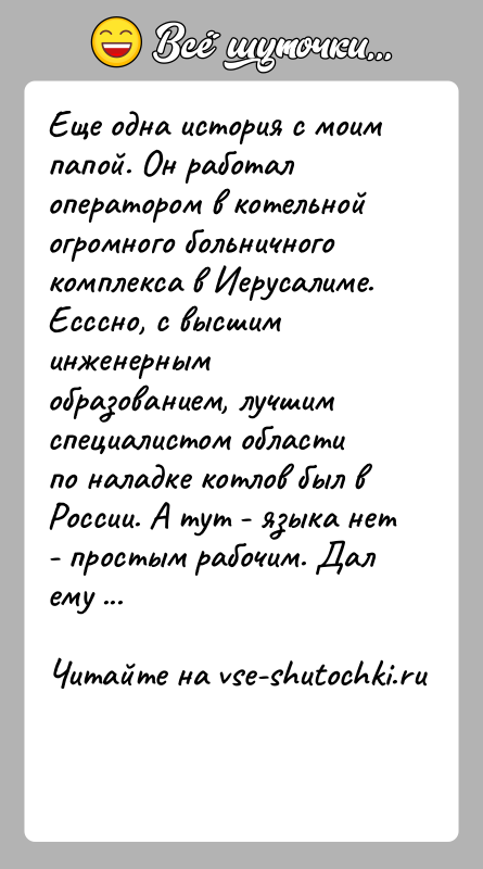 История: Еще одна история с моим папой. Он работал оператором в котельнойогромного больничного комплекса в Иерусалиме. Есссно, с высшим инженернымобразованием, лучшим
