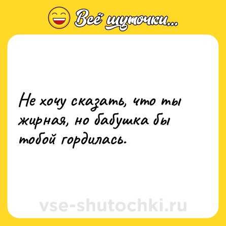 Шутка: Не хочу сказать, что ты жирная, но бабушка бы тобой гордилась.