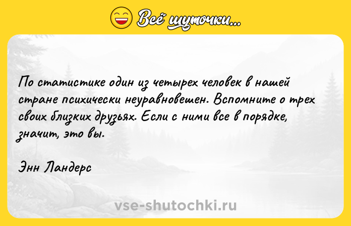 Цитата: По статистике один из четырех человек в нашей стране психически неуравновешен. Вспомните о трех своих близких друзьях. Если с ними все в порядке, значит, это вы.Энн Ландерс