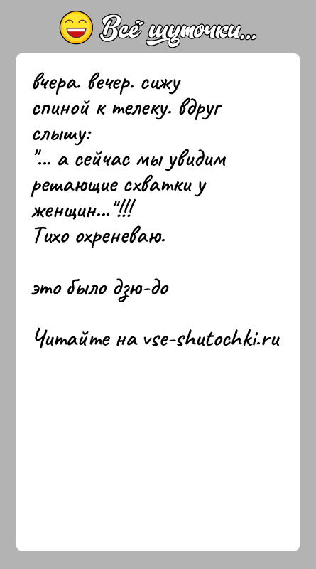 История: вчера. вечер. сижу спиной к телеку. вдруг слышу: ... а сейчас мы увидим решающие схватки у женщин... !!!Тихо охреневаю.это было дзю-до