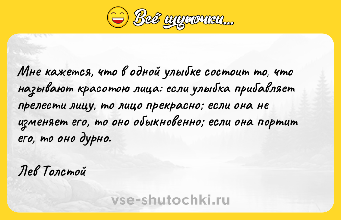 Цитата: Мне кажется, что в одной улыбке состоит то, что называют красотою лица: если улыбка прибавляет прелести лицу, то лицо прекрасно если она не изменяет его, то оно обыкновенно если она портит его, то оно дурно.Лев Толстой