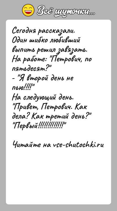 История: Сегодня рассказали.Один шибко любивший выпить решил завязать.На работе: Петрович, по пятьдесят? - Я второй день не пью!!!! На следующий день. Привет, Петрович. Как