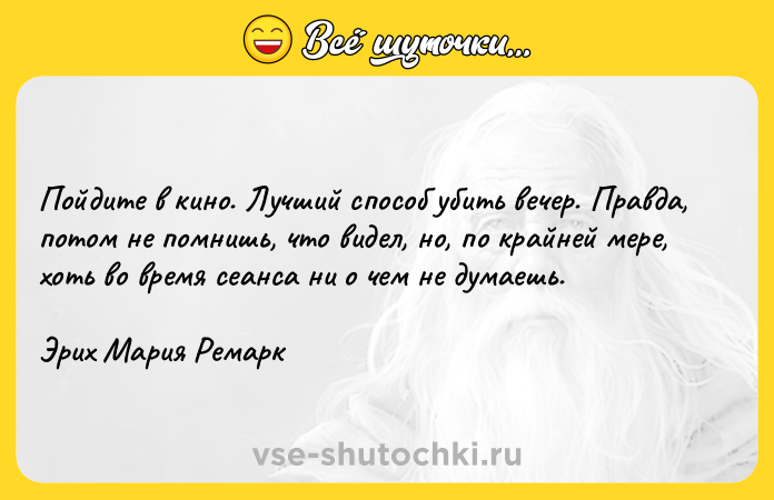 Цитата: Пойдите в кино. Лучший способ убить вечер. Правда, потом не помнишь, что видел, но, по крайней мере, хоть во время сеанса ни о чем не думаешь.Эрих Мария Ремарк