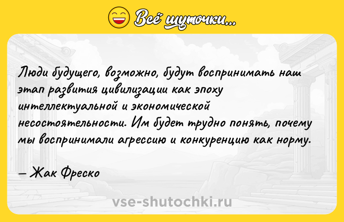 Цитата: Люди будущего, возможно, будут воспринимать наш этап развития цивилизации как эпоху интеллектуальной и экономической несостоятельности. Им будет трудно понять, почему мы воспринимали агрессию и конкуренцию как норму. Жак Фреско