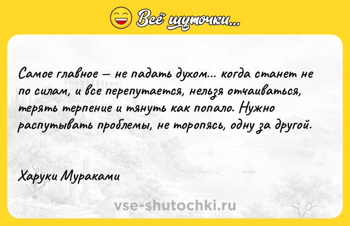 Цитата: Самое главное не падать духом когда станет не по силам, и все перепутается, нельзя отчаиваться, терять терпение и тянуть как попало. Нужно распутывать проблемы, не торопясь, одну за другой. Харуки Мураками