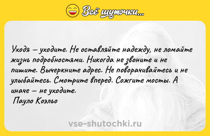 Цитата: Уходя уходите. Не оставляйте надежду, не ломайте жизнь подробностями. Никогда не звоните и не пишите. Вычеркните адрес. Не поворачивайтесь и не улыбайтесь. Смотрите вперед. Сожгите мосты. А иначе не уходите. Пауло Коэльо