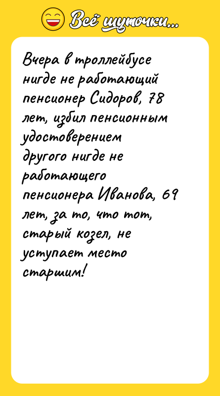 Шутка: Вчера в троллейбусе нигде не работающий пенсионер Сидоров, 78 лет, избил пенсионным удостоверением другого нигде не работающего пенсионера Иванова, 69 лет, за то, что тот, старый козел, не уступает место старшим!