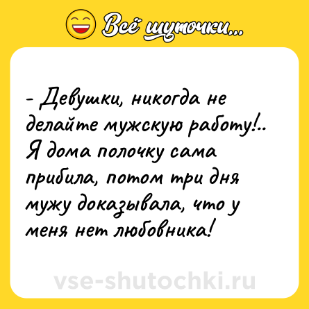 Шутка: - Девушки, никогда не делайте мужскую работу!.. Я дома полочку сама прибила, потом три дня мужу доказывала, что у меня нет любовника!