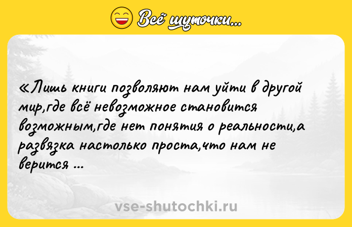 Цитата: Лишь книги позволяют нам уйти в другой мир,где всё невозможное становится возможным,где нет понятия о реальности,а развязка настолько проста,что нам не верится в её действительность