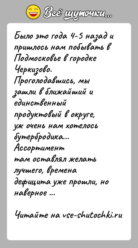 История: Было это года 4-5 назад и пришлось нам побывать в Подмосковье в городкеЧеркизово. Проголодавшись, мы зашли в ближайший и единственныйпродуктовый