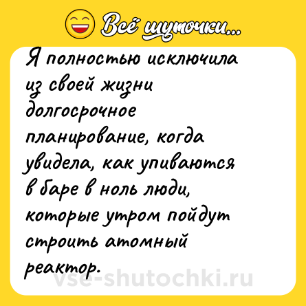 Шутка: Я полностью исключила из своей жизни долгосрочное планирование, когда увидела, как упиваются в баре в ноль люди, которые утром пойдут строить атомный реактор.