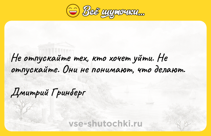 Цитата: Не отпускайте тех, кто хочет уйти. Не отпускайте. Они не понимают, что делают. Дмитрий Гринберг