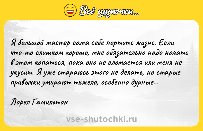 Цитата: Я большой мастер сама себе портить жизнь. Если что-то слишком хорошо, мне обязательно надо начать в этом копаться, пока оно не сломается или меня не укусит. Я уже стараюсь этого не делать, но старые привычки умирают тяжело, особенно дурные Лорел Гамильтон