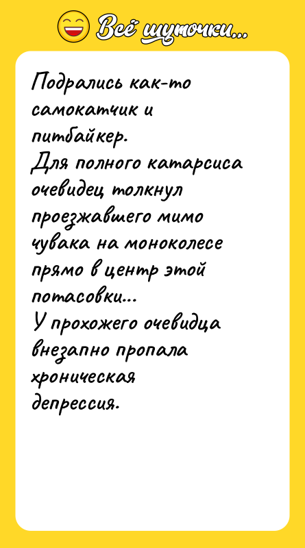 Шутка: Подрались как-то самокатчик и питбайкер.Для полного катарсиса очевидец толкнул проезжавшего мимо чувака на моноколесе прямо в центр этой потасовки...У прохожего очевидца внезапно пропала хроническая депрессия.