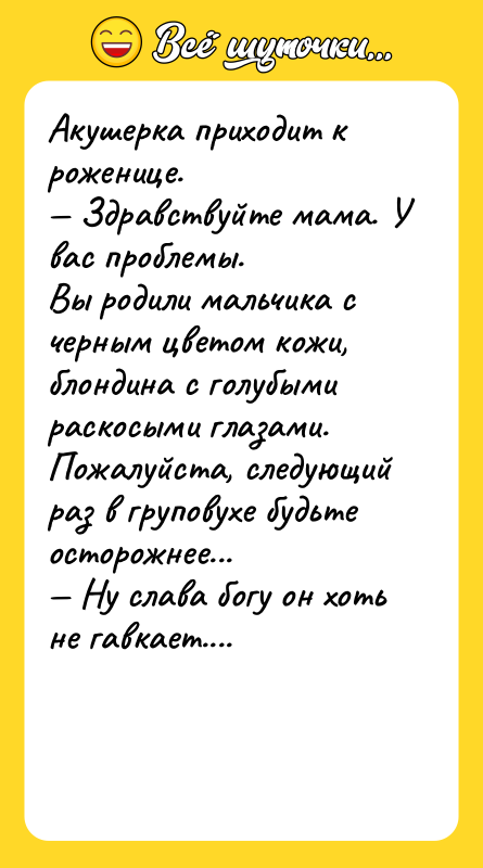 Шутка: Акушерка приходит к роженице. Здравствуйте мама. У вас проблемы.Вы родили мальчика с черным цветом кожи,блондина с голубыми раскосыми глазами.Пожалуйста, следующий раз в груповухе будьте осторожнее... Hу слава богу он хоть не гавкает....