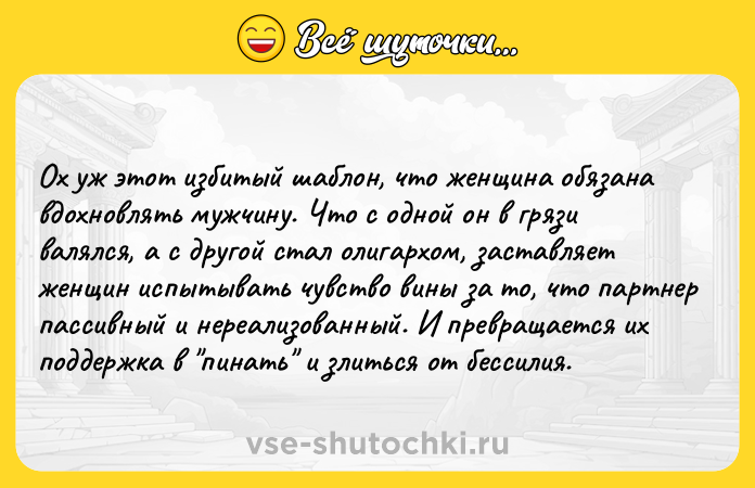 Цитата: Ох уж этот избитый шаблон, что женщина обязана вдохновлять мужчину. Что с одной он в грязи валялся, а с другой стал олигархом, заставляет женщин испытывать чувство вины за то, что партнер пассивный и нереализованный. И превращается их поддержка в пинать и злиться от бессилия.