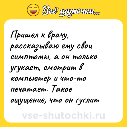 Шутка: Пришел к врачу, рассказываю ему свои симптомы, а он только угукает, смотрит в компьютер и что-то печатает. Такое ощущение, что он гуглит