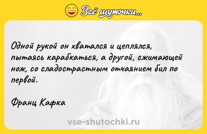 Цитата: Одной рукой он хватался и цеплялся, пытаясь карабкаться, а другой, сжимающей нож, со сладострастным отчаянием бил по первой.Франц Кафка