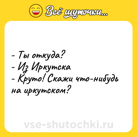 Шутка: - Ты откуда?<br>- Из Иркутска<br>- Круто! Скажи что-нибудь на иркутском?
