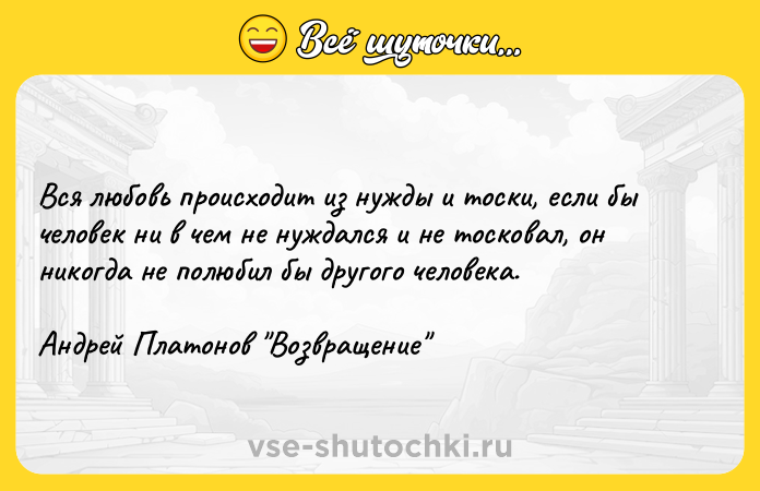 Цитата: Вся любовь происходит из нужды и тоски, если бы человек ни в чем не нуждался и не тосковал, он никогда не полюбил бы другого человека. Андрей Платонов Возвращение