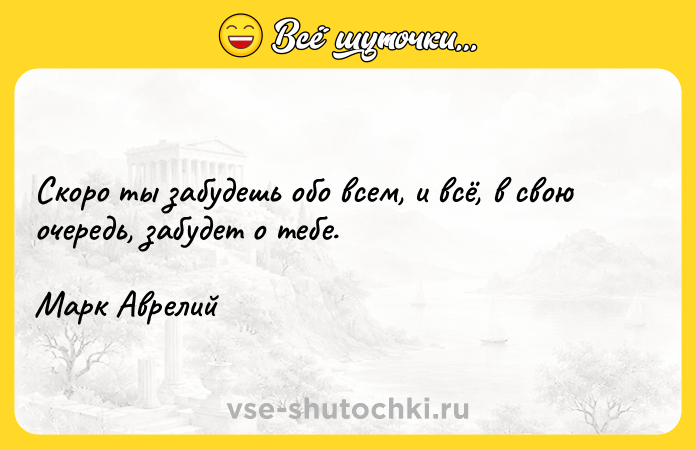 Цитата: Скоро ты забудешь обо всем, и всё, в свою очередь, забудет о тебе.Марк Аврелий
