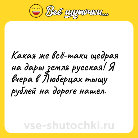 Шутка: Какая же всё-таки щедрая на дары земля русская! Я вчера в Люберцах тыщу рублей на дороге нашел.