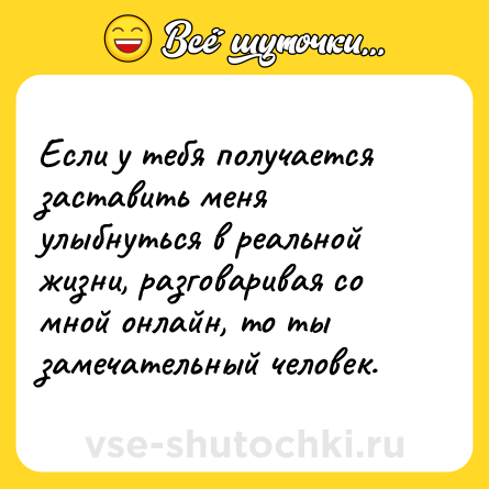 Шутка: Если у тебя получается заставить меня улыбнуться в реальной жизни, разговаривая со мной онлайн, то ты замечательный человек.