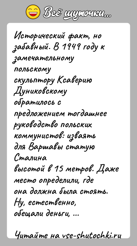 История: Исторический факт, но забавный. В 1949 году к замечательному польскомускульптору Ксаверию Дуниковскому обратилось с предложением тогдашнееруководство польских коммунистов: изваять для