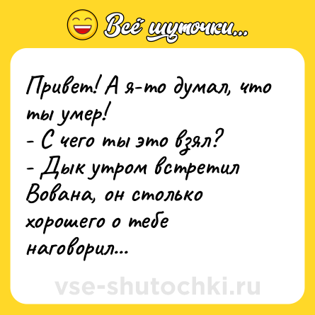 Шутка: Привет! А я-то думал, что ты умер! <br>- С чего ты это взял? <br>- Дык утром встретил Вована, он столько хорошего о тебе наговорил...