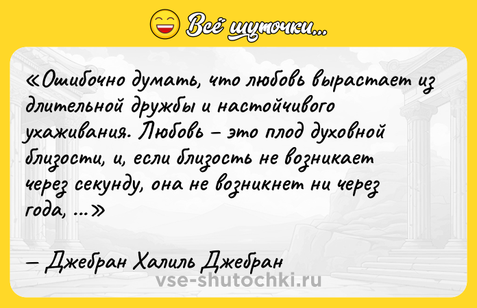 Цитата: Ошибочно думать, что любовь вырастает из длительной дружбы и настойчивого ухаживания. Любовь это плод духовной близости, и, если близость не возникает через секунду, она не возникнет ни через года, ни через поколения.Джебран Халиль Джебран